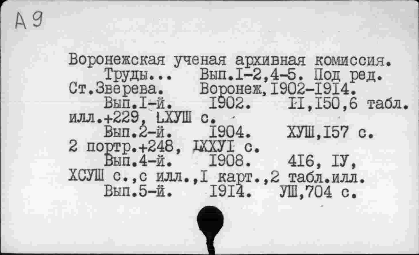 ﻿КЗ
Воронежская ученая архивная комиссия.
Труды... Выл.1-2,4-5. Под ред.
Ст.Зверева.	Воронеж, I902-I9I4.
Выл.1-й.	1902. И,150,6 табл,
илл.+229. ЬХУШ с. -
Выл.2-й.	1904.	ХУШ,Т57 с.
2 портр.+248, ШУІ с.
Выл.4-й.	1908.	416, ТУ,
ХСУШ с.,с илл.,1 карт.,2 табл.илл.
Выл.5-й.	1914. УШ,704 с.